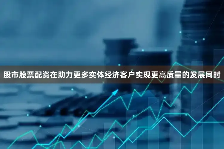 股市股票配资在助力更多实体经济客户实现更高质量的发展同时